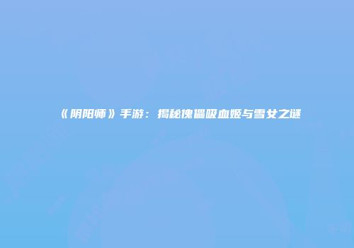 《阴阳师》手游：揭秘傀儡吸血姬与雪女之谜