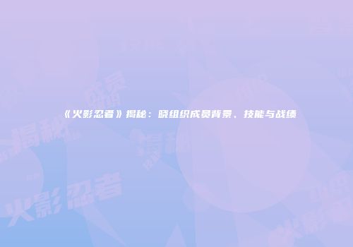 《火影忍者》揭秘：晓组织成员背景、技能与战绩