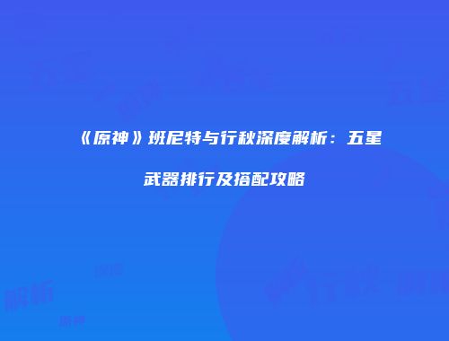 《原神》班尼特与行秋深度解析：五星武器排行及搭配攻略