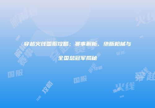 穿越火线国服攻略：赛事解析、绝版枪械与全国总冠军揭秘