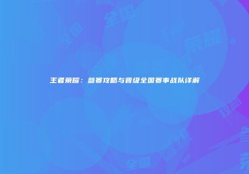 王者荣耀：参赛攻略与晋级全国赛事战队详解