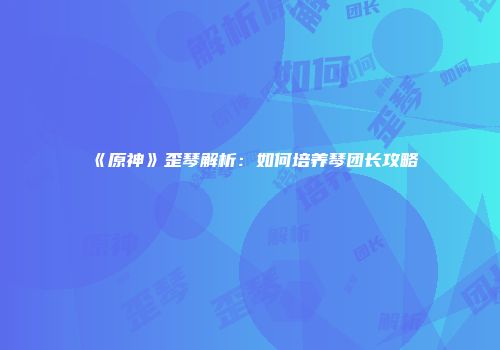《原神》歪琴解析：如何培养琴团长攻略