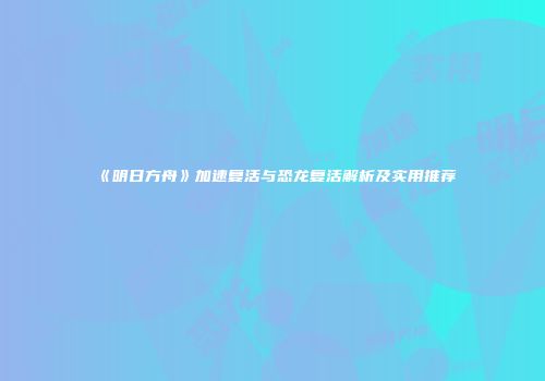 《明日方舟》加速复活与恐龙复活解析及实用推荐