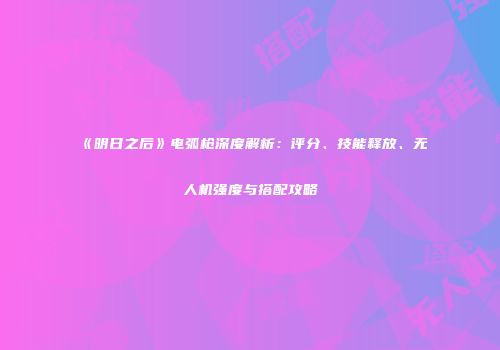 《明日之后》电弧枪深度解析：评分、技能释放、无人机强度与搭配攻略