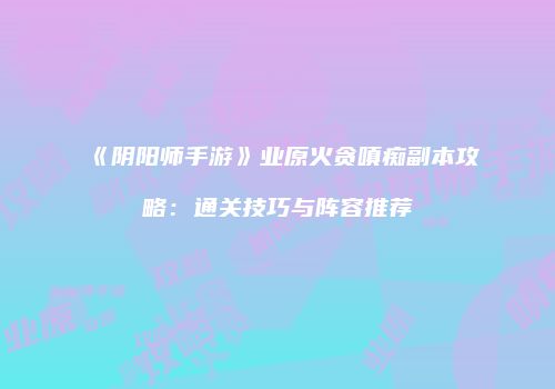 《阴阳师手游》业原火贪嗔痴副本攻略：通关技巧与阵容推荐