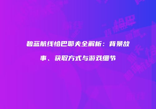 碧蓝航线恰巴耶夫全解析：背景故事、获取方式与游戏细节