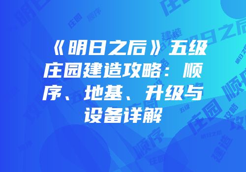 《明日之后》五级庄园建造攻略：顺序、地基、升级与设备详解