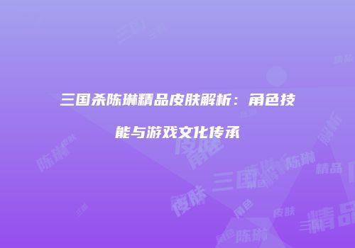 三国杀陈琳精品皮肤解析：角色技能与游戏文化传承