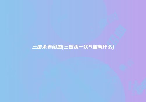 三国杀袁绍血(三国杀一次5血叫什么)