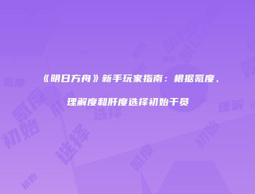 《明日方舟》新手玩家指南：根据氪度、理解度和肝度选择初始干员