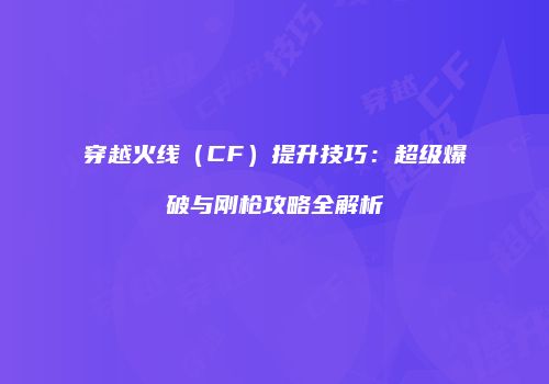 穿越火线（CF）提升技巧：超级爆破与刚枪攻略全解析