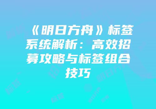 《明日方舟》标签系统解析：高效招募攻略与标签组合技巧