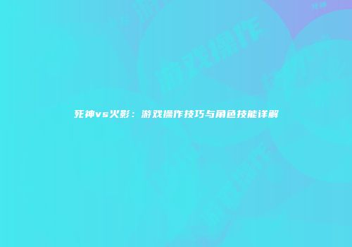 死神vs火影：游戏操作技巧与角色技能详解