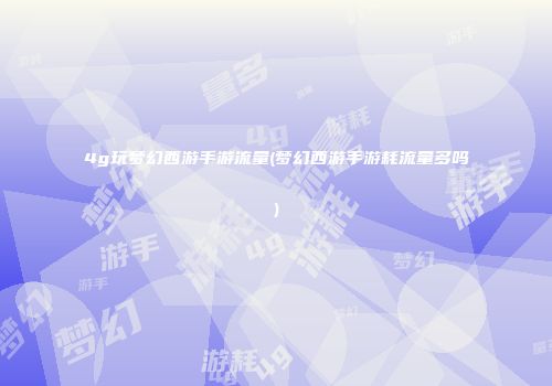 4g玩梦幻西游手游流量(梦幻西游手游耗流量多吗)
