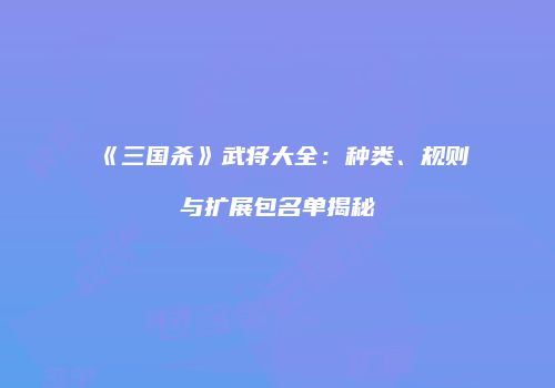 《三国杀》武将大全：种类、规则与扩展包名单揭秘
