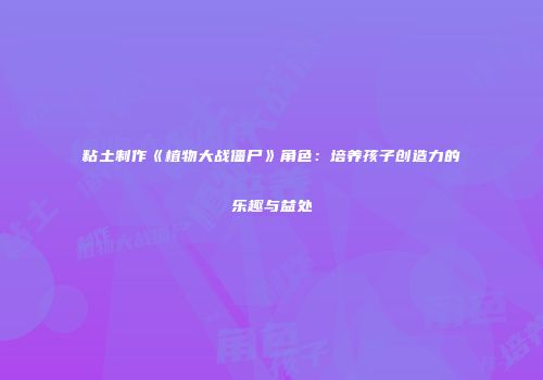 粘土制作《植物大战僵尸》角色：培养孩子创造力的乐趣与益处
