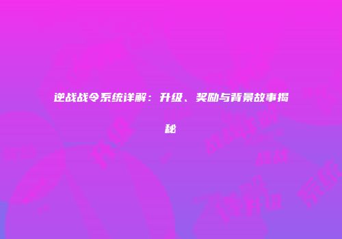 逆战战令系统详解：升级、奖励与背景故事揭秘