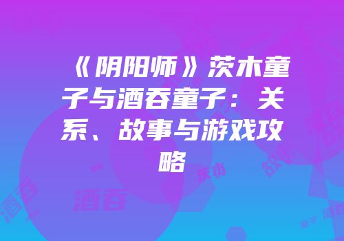《阴阳师》茨木童子与酒吞童子：关系、故事与游戏攻略