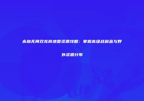 永劫无间双龙脊地图资源攻略：掌握高级战利品与野外资源分布
