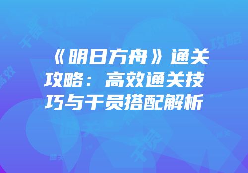 《明日方舟》通关攻略：高效通关技巧与干员搭配解析