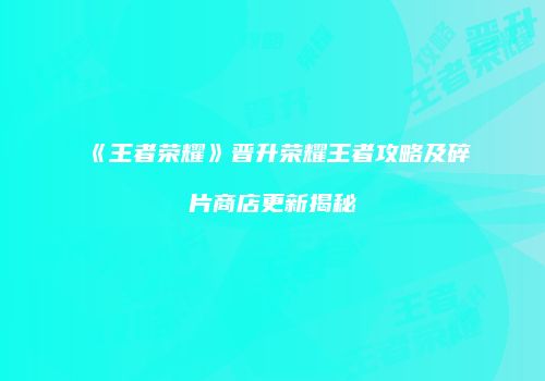 《王者荣耀》晋升荣耀王者攻略及碎片商店更新揭秘