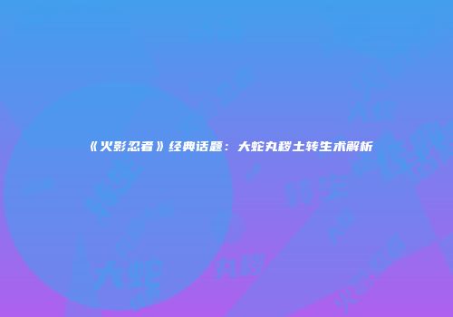《火影忍者》经典话题：大蛇丸秽土转生术解析