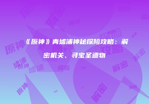 《原神》青墟浦神秘探险攻略：解密机关、寻宝圣遗物