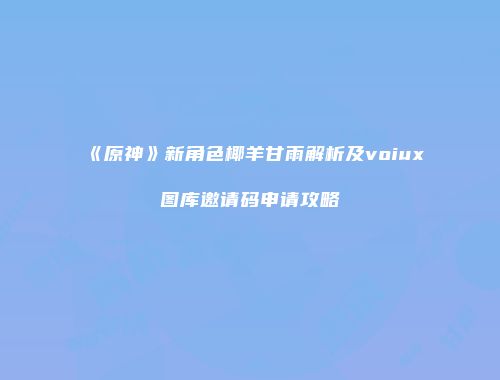 《原神》新角色椰羊甘雨解析及voiux图库邀请码申请攻略