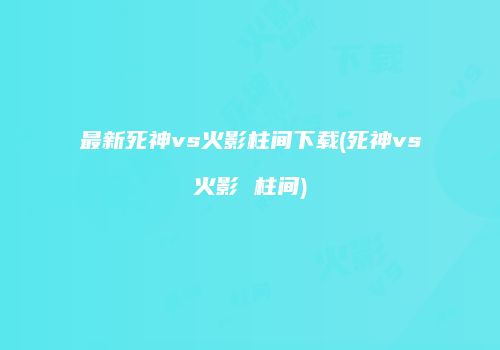 最新死神vs火影柱间下载(死神vs火影 柱间)