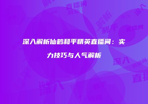 深入解析仙鹤和平精英直播间：实力技巧与人气解析