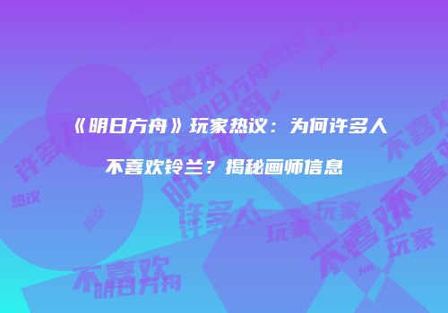 《明日方舟》玩家热议：为何许多人不喜欢铃兰？揭秘画师信息
