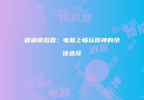 逍遥模拟器：电脑上畅玩原神的绝佳选择