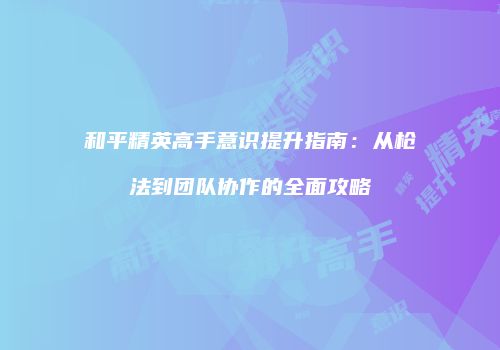 和平精英高手意识提升指南：从枪法到团队协作的全面攻略