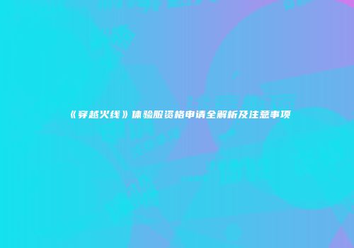 《穿越火线》体验服资格申请全解析及注意事项