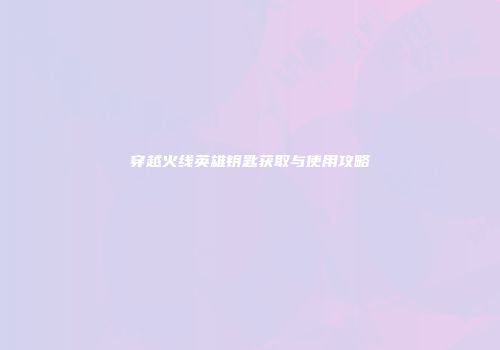 穿越火线英雄钥匙获取与使用攻略