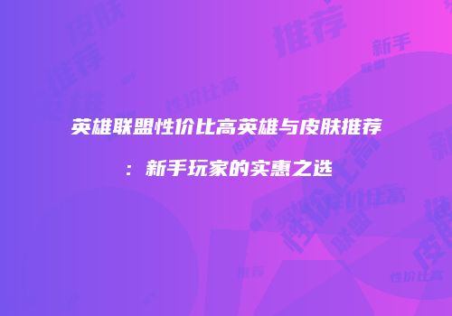英雄联盟性价比高英雄与皮肤推荐：新手玩家的实惠之选