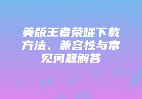 美版王者荣耀下载方法、兼容性与常见问题解答