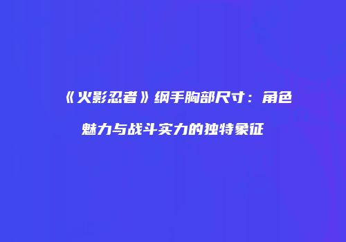 《火影忍者》纲手胸部尺寸：角色魅力与战斗实力的独特象征