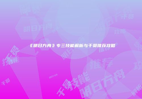 《明日方舟》专三技能解析与干员推荐攻略