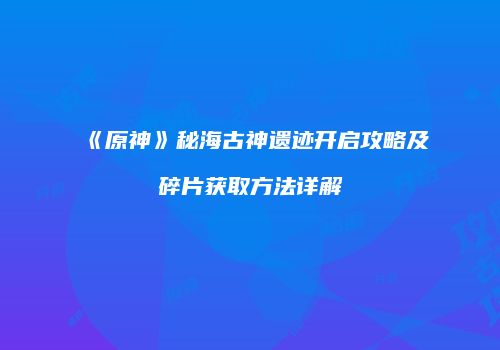 《原神》秘海古神遗迹开启攻略及碎片获取方法详解