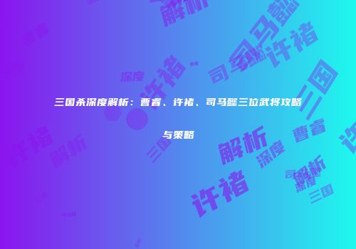 三国杀深度解析：曹睿、许褚、司马懿三位武将攻略与策略