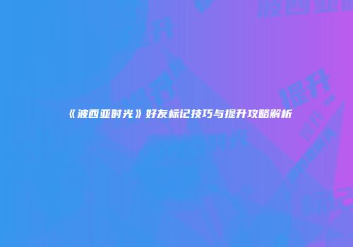 《波西亚时光》好友标记技巧与提升攻略解析