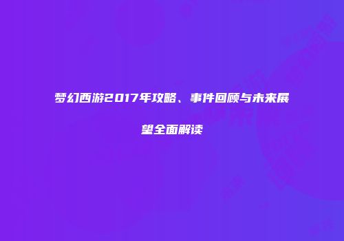 梦幻西游2017年攻略、事件回顾与未来展望全面解读