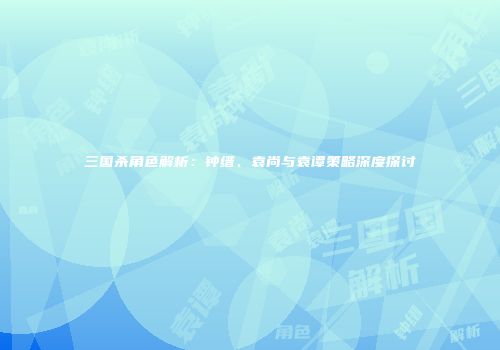 三国杀角色解析：钟缙、袁尚与袁谭策略深度探讨