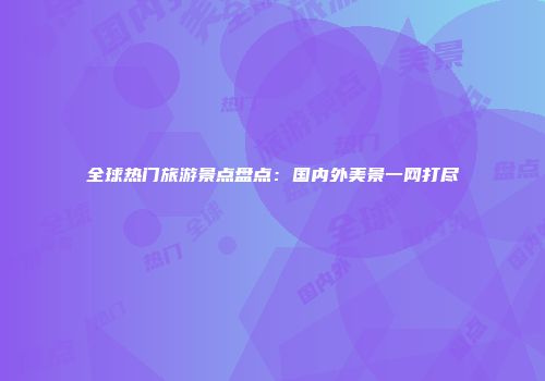 全球热门旅游景点盘点：国内外美景一网打尽