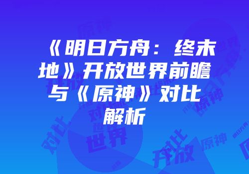 《明日方舟：终末地》开放世界前瞻与《原神》对比解析