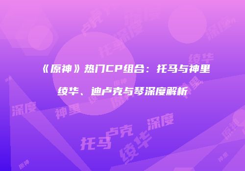 《原神》热门CP组合：托马与神里绫华、迪卢克与琴深度解析