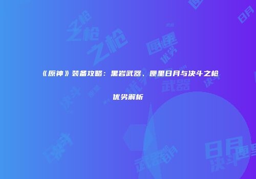 《原神》装备攻略：黑岩武器、匣里日月与决斗之枪优劣解析