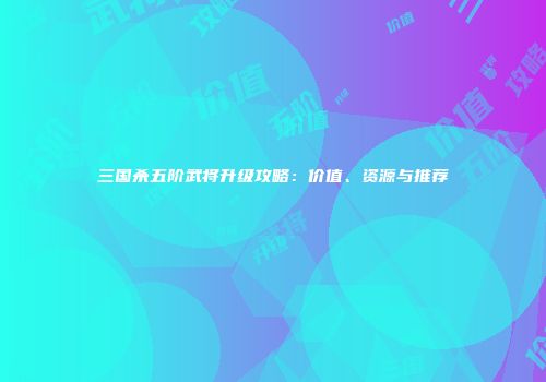三国杀五阶武将升级攻略：价值、资源与推荐