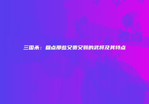 三国杀：盘点那些又贵又弱的武将及其特点